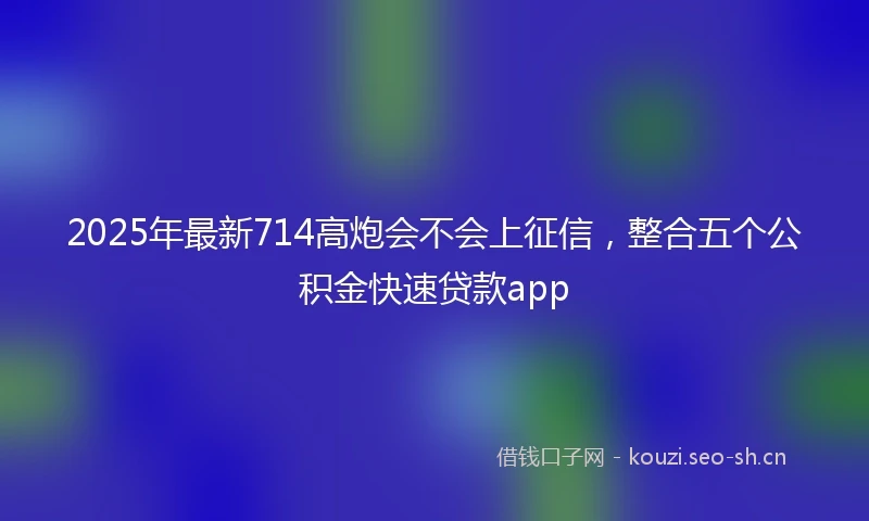 2025年最新714高炮会不会上征信，整合五个公积金快速贷款app