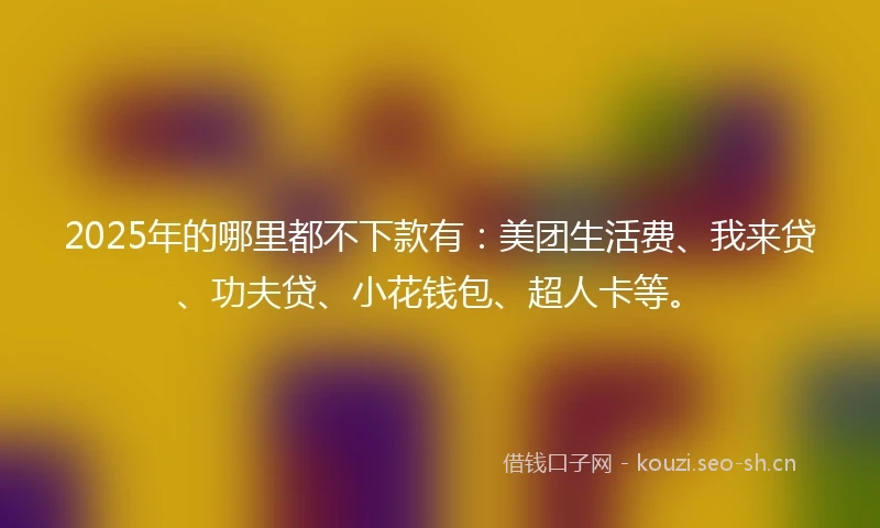 2025年的哪里都不下款有：美团生活费、我来贷、功夫贷、小花钱包、超人卡等。