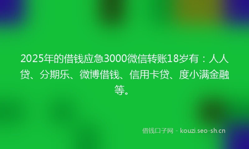 2025年的借钱应急3000微信转账18岁有：人人贷、分期乐、微博借钱、信用卡贷、度小满金融等。