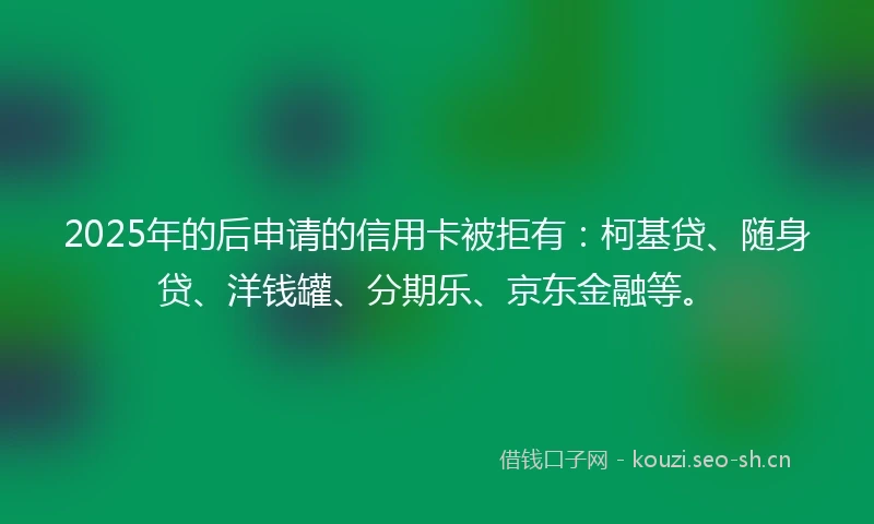 2025年的后申请的信用卡被拒有：柯基贷、随身贷、洋钱罐、分期乐、京东金融等。