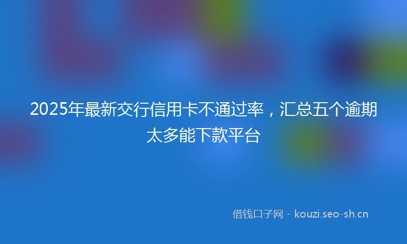 2025年最新交行信用卡不通过率，汇总五个逾期太多能下款平台