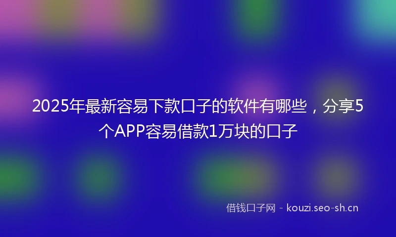 2025年最新容易下款口子的软件有哪些，分享5个APP容易借款1万块的口子