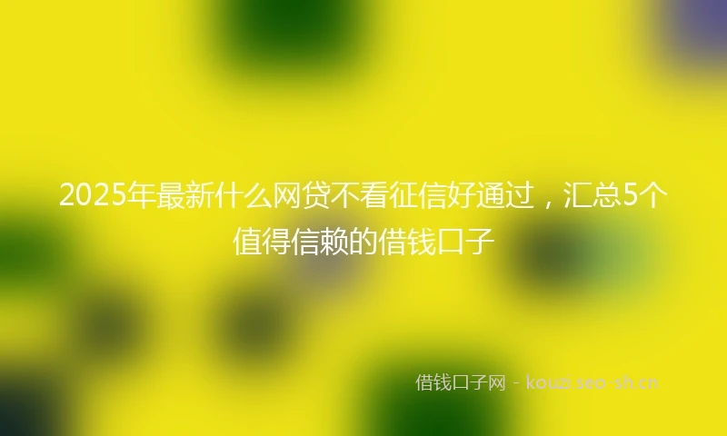 2025年最新什么网贷不看征信好通过，汇总5个值得信赖的借钱口子