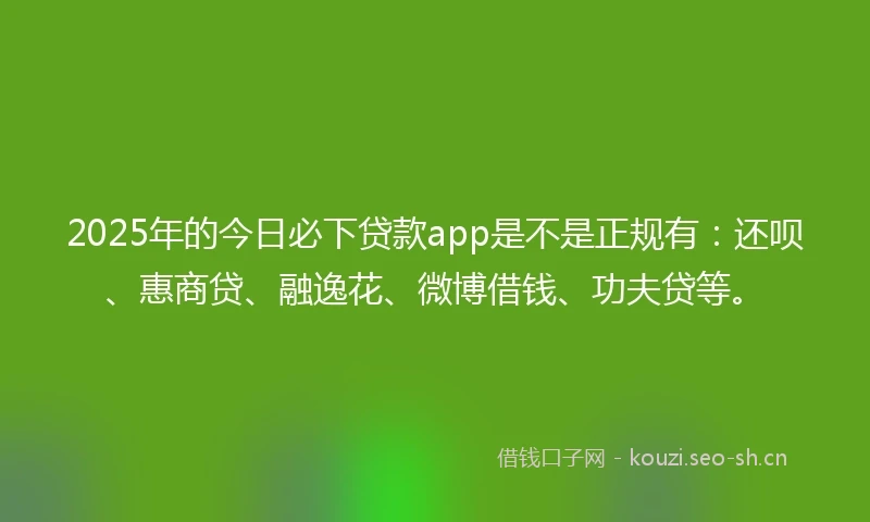 2025年的今日必下贷款app是不是正规有：还呗、惠商贷、融逸花、微博借钱、功夫贷等。
