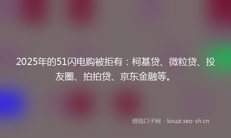 2025年的51闪电购被拒有：柯基贷、微粒贷、投友圈、拍拍贷、京东金融等。