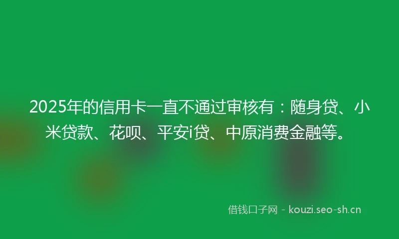 2025年的信用卡一直不通过审核有：随身贷、小米贷款、花呗、平安i贷、中原消费金融等。