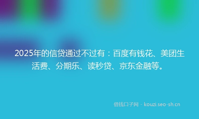 2025年的信贷通过不过有：百度有钱花、美团生活费、分期乐、读秒贷、京东金融等。
