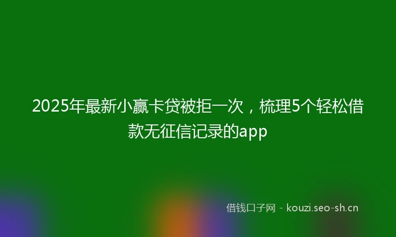 2025年最新小赢卡贷被拒一次，梳理5个轻松借款无征信记录的app