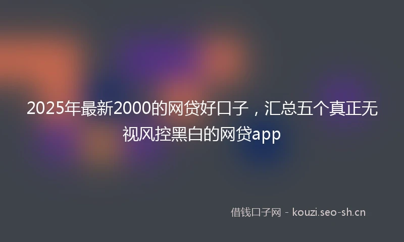 2025年最新2000的网贷好口子，汇总五个真正无视风控黑白的网贷app