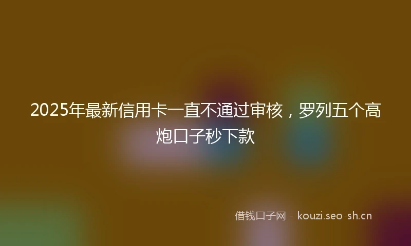 2025年最新信用卡一直不通过审核，罗列五个高炮口子秒下款