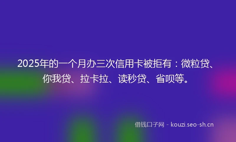 2025年的一个月办三次信用卡被拒有：微粒贷、你我贷、拉卡拉、读秒贷、省呗等。