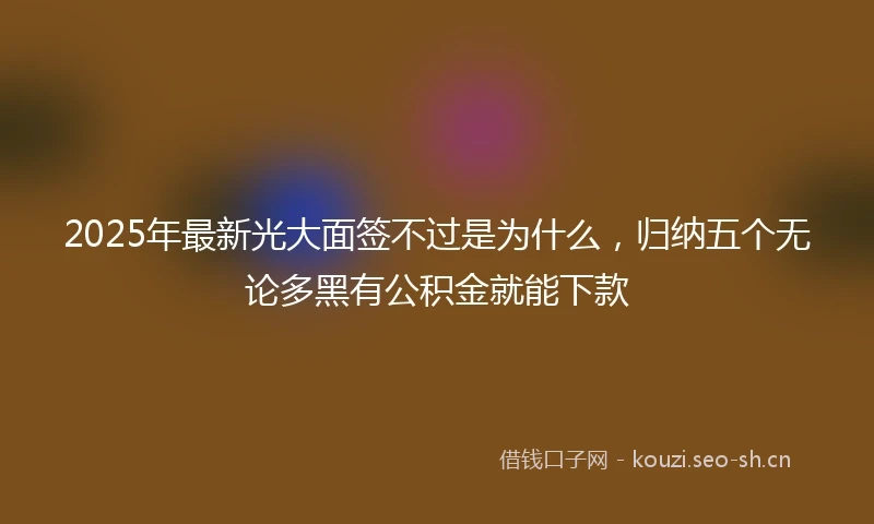 2025年最新光大面签不过是为什么，归纳五个无论多黑有公积金就能下款