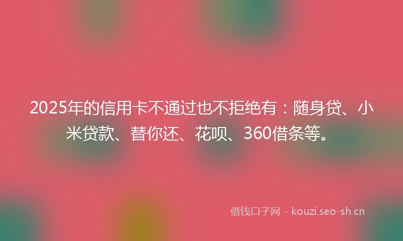 2025年的信用卡不通过也不拒绝有：随身贷、小米贷款、替你还、花呗、360借条等。