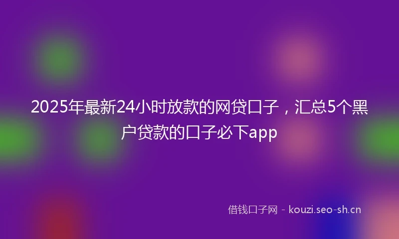 2025年最新24小时放款的网贷口子，汇总5个黑户贷款的口子必下app