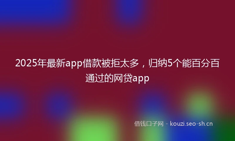 2025年最新app借款被拒太多，归纳5个能百分百通过的网贷app