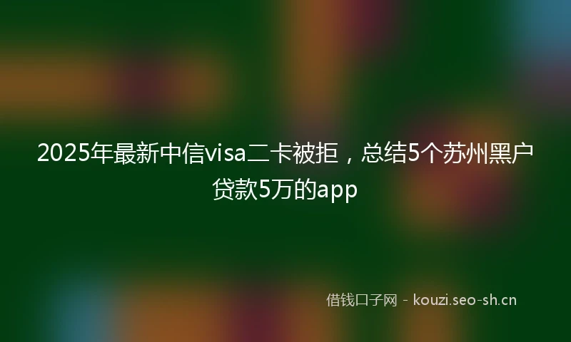 2025年最新中信visa二卡被拒，总结5个苏州黑户贷款5万的app