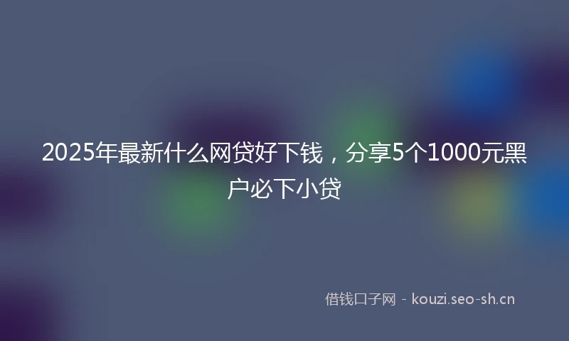 2025年最新什么网贷好下钱，分享5个1000元黑户必下小贷