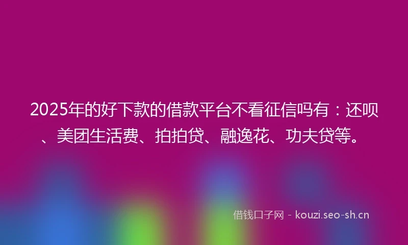 2025年的好下款的借款平台不看征信吗有：还呗、美团生活费、拍拍贷、融逸花、功夫贷等。