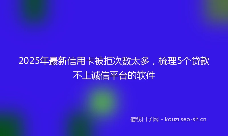 2025年最新信用卡被拒次数太多，梳理5个贷款不上诚信平台的软件