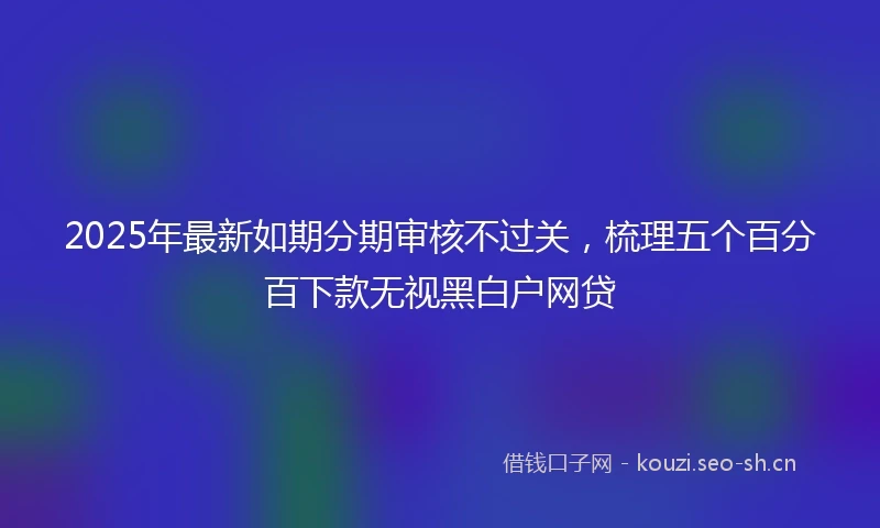 2025年最新如期分期审核不过关，梳理五个百分百下款无视黑白户网贷