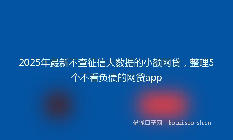 2025年最新不查征信大数据的小额网贷，整理5个不看负债的网贷app