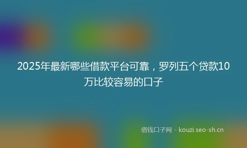2025年最新哪些借款平台可靠，罗列五个贷款10万比较容易的口子