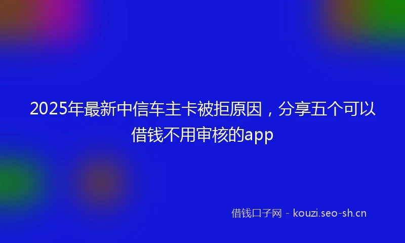 2025年最新中信车主卡被拒原因，分享五个可以借钱不用审核的app