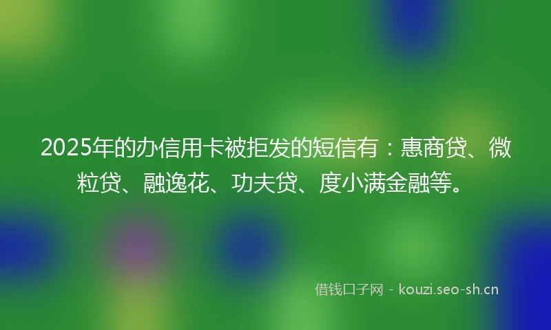 2025年的办信用卡被拒发的短信有：惠商贷、微粒贷、融逸花、功夫贷、度小满金融等。