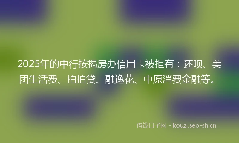 2025年的中行按揭房办信用卡被拒有：还呗、美团生活费、拍拍贷、融逸花、中原消费金融等。