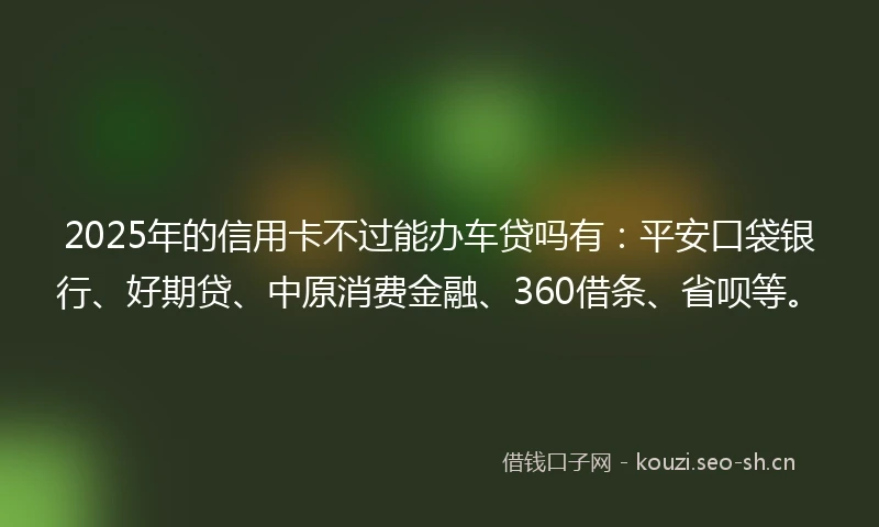 2025年的信用卡不过能办车贷吗有：平安口袋银行、好期贷、中原消费金融、360借条、省呗等。