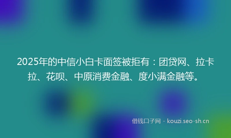 2025年的中信小白卡面签被拒有：团贷网、拉卡拉、花呗、中原消费金融、度小满金融等。