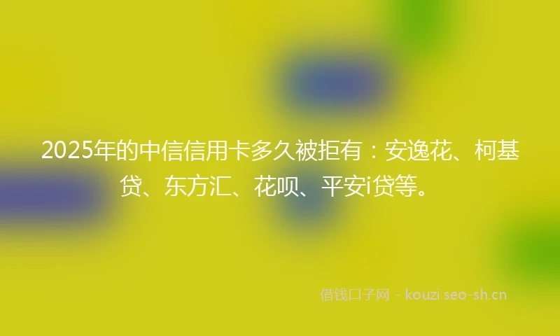 2025年的中信信用卡多久被拒有：安逸花、柯基贷、东方汇、花呗、平安i贷等。