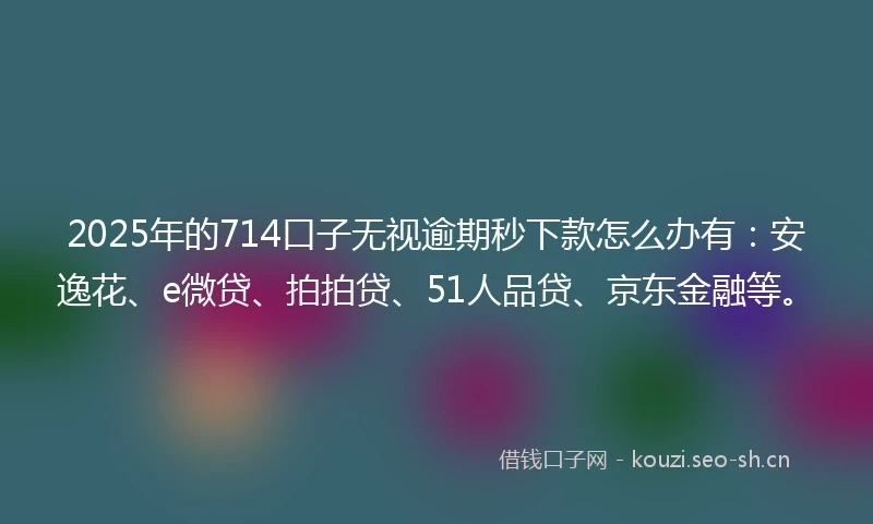 2025年的714口子无视逾期秒下款怎么办有：安逸花、e微贷、拍拍贷、51人品贷、京东金融等。