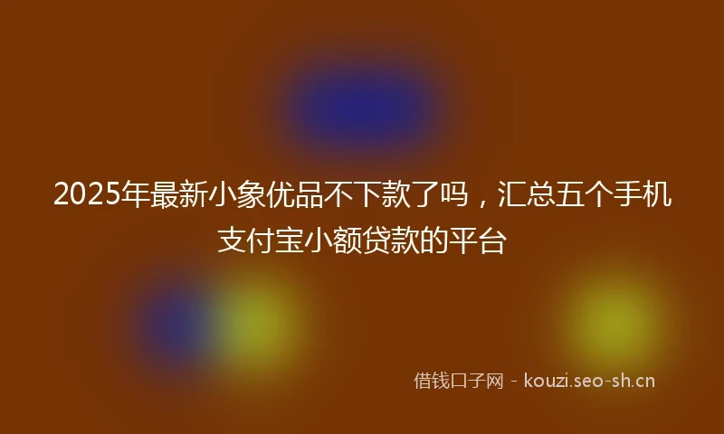 2025年最新小象优品不下款了吗，汇总五个手机支付宝小额贷款的平台
