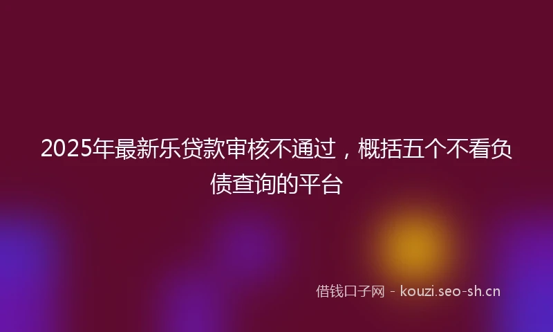 2025年最新乐贷款审核不通过，概括五个不看负债查询的平台
