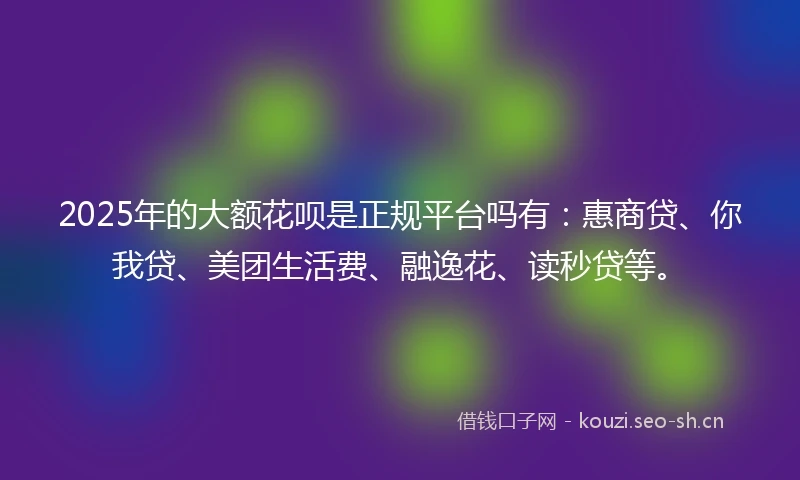 2025年的大额花呗是正规平台吗有：惠商贷、你我贷、美团生活费、融逸花、读秒贷等。