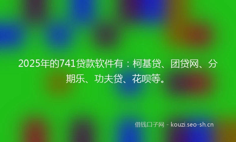 2025年的741贷款软件有：柯基贷、团贷网、分期乐、功夫贷、花呗等。