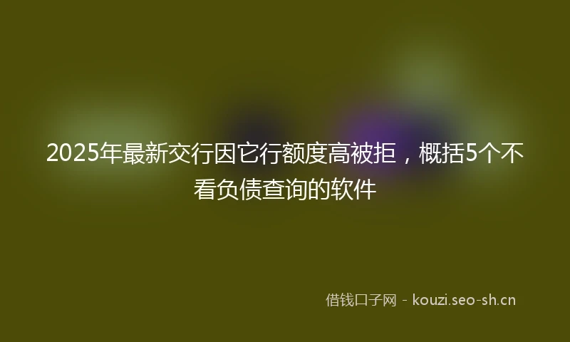 2025年最新交行因它行额度高被拒，概括5个不看负债查询的软件