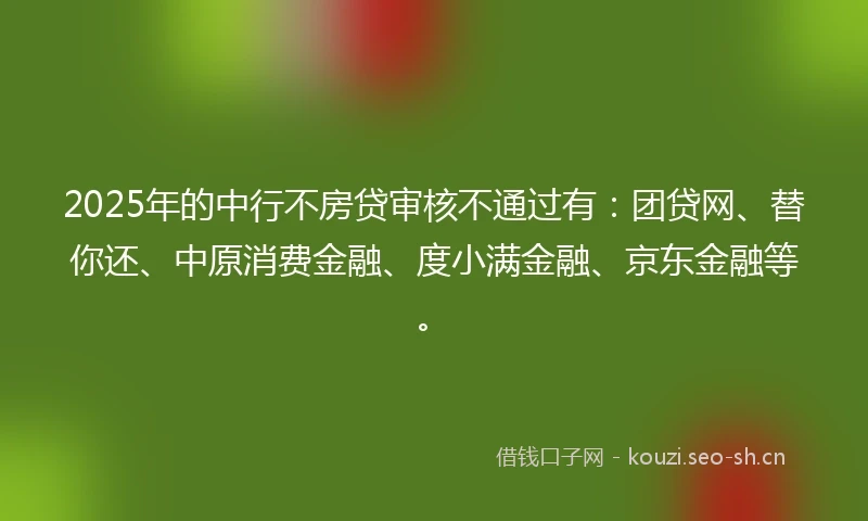 2025年的中行不房贷审核不通过有：团贷网、替你还、中原消费金融、度小满金融、京东金融等。