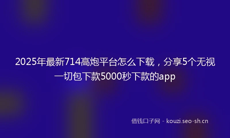 2025年最新714高炮平台怎么下载，分享5个无视一切包下款5000秒下款的app