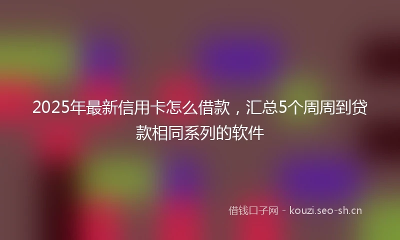 2025年最新信用卡怎么借款，汇总5个周周到贷款相同系列的软件