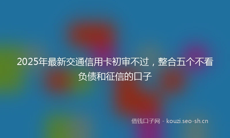 2025年最新交通信用卡初审不过，整合五个不看负债和征信的口子
