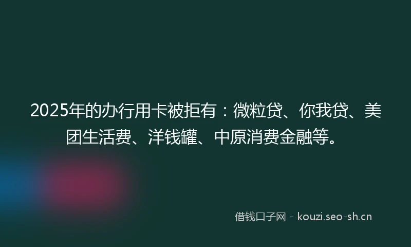 2025年的办行用卡被拒有：微粒贷、你我贷、美团生活费、洋钱罐、中原消费金融等。