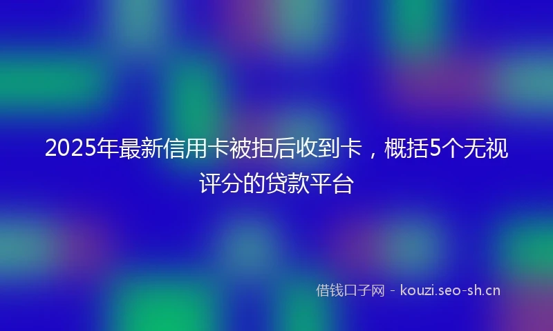 2025年最新信用卡被拒后收到卡，概括5个无视评分的贷款平台