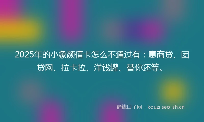 2025年的小象颜值卡怎么不通过有：惠商贷、团贷网、拉卡拉、洋钱罐、替你还等。