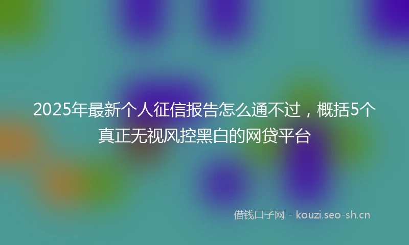 2025年最新个人征信报告怎么通不过，概括5个真正无视风控黑白的网贷平台