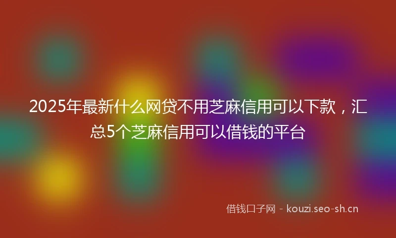 2025年最新什么网贷不用芝麻信用可以下款，汇总5个芝麻信用可以借钱的平台