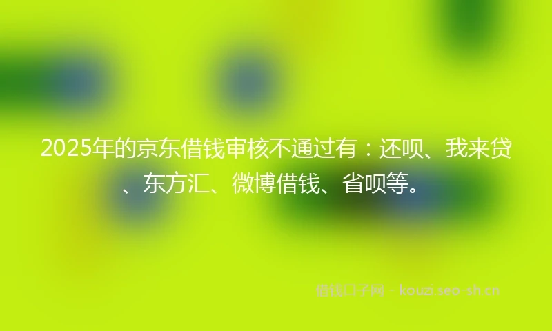 2025年的京东借钱审核不通过有：还呗、我来贷、东方汇、微博借钱、省呗等。