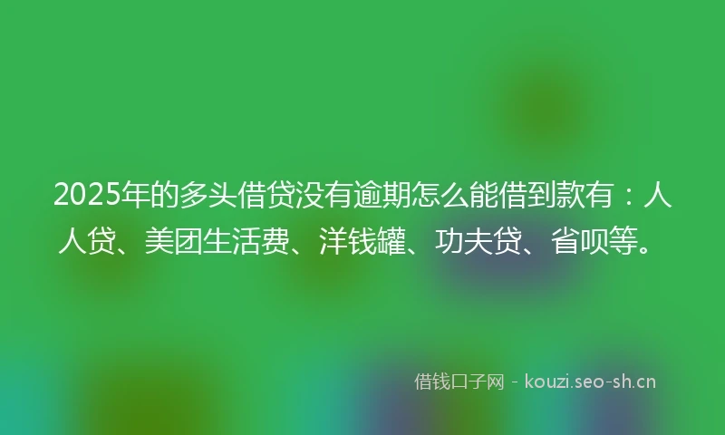 2025年的多头借贷没有逾期怎么能借到款有：人人贷、美团生活费、洋钱罐、功夫贷、省呗等。