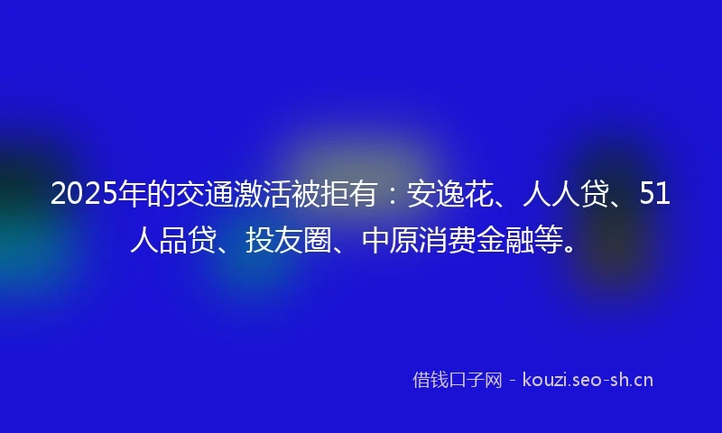 2025年的交通激活被拒有：安逸花、人人贷、51人品贷、投友圈、中原消费金融等。